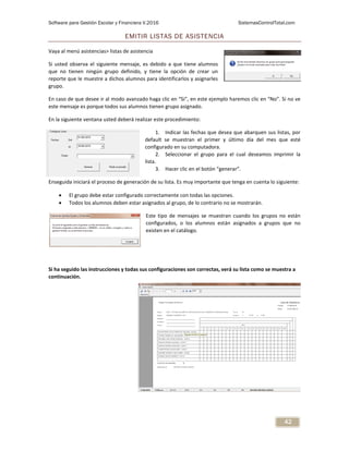 Software para Gestión Escolar y Financiera V.2016 SistemasControlTotal.com
42
EMITIR LISTAS DE ASISTENCIA
Vaya al menú asistencias> listas de asistencia
Si usted observa el siguiente mensaje, es debido a que tiene alumnos
que no tienen ningún grupo definido, y tiene la opción de crear un
reporte que le muestre a dichos alumnos para identificarlos y asignarles
grupo.
En caso de que desee ir al modo avanzado haga clic en “Si”, en este ejemplo haremos clic en “No”. Si no ve
este mensaje es porque todos sus alumnos tienen grupo asignado.
En la siguiente ventana usted deberá realizar este procedimiento:
1. Indicar las fechas que desea que abarquen sus listas, por
default se muestran el primer y último día del mes que esté
configurado en su computadora.
2. Seleccionar el grupo para el cual deseamos imprimir la
lista.
3. Hacer clic en el botón “generar”.
Enseguida iniciará el proceso de generación de su lista. Es muy importante que tenga en cuenta lo siguiente:
 El grupo debe estar configurado correctamente con todas las opciones.
 Todos los alumnos deben estar asignados al grupo, de lo contrario no se mostrarán.
Este tipo de mensajes se muestran cuando los grupos no están
configurados, o los alumnos están asignados a grupos que no
existen en el catálogo.
Si ha seguido las instrucciones y todas sus configuraciones son correctas, verá su lista como se muestra a
continuación.
 