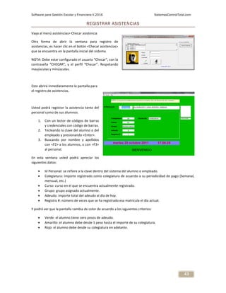 Software para Gestión Escolar y Financiera V.2016 SistemasControlTotal.com
43
REGISTRAR ASISTENCIAS
Vaya al menú asistencias> Checar asistencia
Otra forma de abrir la ventana para registro de
asistencias, es hacer clic en el botón <Checar asistencias>
que se encuentra en la pantalla inicial del sistema.
NOTA: Debe estar configurado el usuario “Checar”, con la
contraseña “CHECAR”, y el perfil “Checar”. Respetando
mayúsculas y minúsculas.
Esto abrirá inmediatamente la pantalla para
el registro de asistencias.
Usted podrá registrar la asistencia tanto del
personal como de sus alumnos.
1. Con un lector de códigos de barras
y credenciales con código de barras.
2. Tecleando la clave del alumno o del
empleado y presionando <Enter>.
3. Buscando por nombre y apellidos
con <F2> a los alumnos, o con <F3>
al personal.
En esta ventana usted podrá apreciar los
siguientes datos:
 Id Personal: se refiere a la clave dentro del sistema del alumno o empleado.
 Colegiatura: importe registrado como colegiatura de acuerdo a su periodicidad de pago (Semanal,
mensual, etc.)
 Curso: curso en el que se encuentra actualmente registrado.
 Grupo: grupo asignado actualmente.
 Adeudo: importe total del adeudo al día de hoy.
 Registro #: número de veces que se ha registrado esa matrícula el día actual.
Y podrá ver que la pantalla cambia de color de acuerdo a los siguientes criterios:
 Verde: el alumno tiene cero pesos de adeudo.
 Amarillo: el alumno debe desde 1 peso hasta el importe de su colegiatura.
 Rojo: el alumno debe desde su colegiatura en adelante.
 
