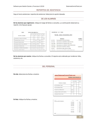 Software para Gestión Escolar y Financiera V.2016 SistemasControlTotal.com
44
REPORTES DE ASISTENCIA
Vaya al menú asistencias> reportes de asistencia> Seleccione la opción deseada.
DE LOS ALUMNOS
De los alumnos que registraron. Indique el rango de fechas a consultar, y a continuación observará su
reporte. Una hoja por grupo.
De los alumnos por evento. Indique las fechas a consultar. El reporte será ordenado por incidencia: falta,
asistencia, etc.
DEL PERSONAL
Por dia. Seleccione las fechas a mostrar.
En lista. Indique las fechas a mostrar.
 