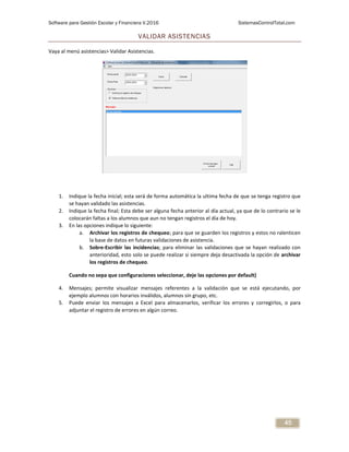 Software para Gestión Escolar y Financiera V.2016 SistemasControlTotal.com
45
VALIDAR ASISTENCIAS
Vaya al menú asistencias> Validar Asistencias.
1. Indique la fecha inicial; esta será de forma automática la ultima fecha de que se tenga registro que
se hayan validado las asistencias.
2. Indique la fecha final; Esta debe ser alguna fecha anterior al día actual, ya que de lo contrario se le
colocarán faltas a los alumnos que aun no tengan registros el día de hoy.
3. En las opciones indique lo siguiente:
a. Archivar los registros de chequeo; para que se guarden los registros y estos no ralenticen
la base de datos en futuras validaciones de asistencia.
b. Sobre-Escribir las incidencias; para eliminar las validaciones que se hayan realizado con
anterioridad, esto solo se puede realizar si siempre deja desactivada la opción de archivar
los registros de chequeo.
Cuando no sepa que configuraciones seleccionar, deje las opciones por default)
4. Mensajes; permite visualizar mensajes referentes a la validación que se está ejecutando, por
ejemplo alumnos con horarios inválidos, alumnos sin grupo, etc.
5. Puede enviar los mensajes a Excel para almacenarlos, verificar los errores y corregirlos, o para
adjuntar el registro de errores en algún correo.
 
