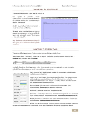 Software para Gestión Escolar y Financiera V.2016 SistemasControlTotal.com
46
ENVIAR MAIL DE ASISTENCIAS
Vaya al menú asistencias> Enviar Mail de Asistencia.
Esta opción le permitirá enviar
notificaciones al correo registrado del tutor
en cuanto el alumno pase su credencial y se
registre la asistencia.
Al abrir la pantalla, el sistema empezará a
enviar los correos pendientes.
Si desea recibir notificaciones por correo
cuando no se encuentre un correo valido de
tutor, deje activada la opción “Enviar aviso
a mail de la escuela”.
Deje abierta esta ventana mientras trabaja en
otras, para que se envíen los correos de forma
automática.
CONFIGURE EL ENVÍO DE EMAIL
Vaya al menú Configuraciones> Parámetros del sistema> Config envío de Email.
Seleccione el menú “Ver Datos”, si logra ver un registro como en la siguiente imagen, entonces vaya a
cambios, de lo contrario seleccione Altas.
Escriba la clave de su plantel y presione Enter, si hay datos se cargarán en pantalla, en caso contrario,
deberá ir llenando cada campo con la información correspondiente.
SMTP; Dirección SMTP desde donde se enviarán los correos. Valor predeterminado:
mail.sistemascontroltotal.com
Usuario SMTP; usuario que se autenticará en el servidor SMTP. Valor predeterminado:
asistencias@sistemascontroltotal.com (Cuando el destinatario no reciba las
notificaciones debido a que estas se vayan a la bandeja de los no deseados, solicítele
que agregue esta dirección a sus contactos).
Password SMTP; contraseña que se autenticará en el servidor SMTP. Valor
Predeterminado: Asistencias1 (Con la primera mayúscula)
Puerto SMTP; Puerto de salida. Valor Predeterminado: 587
Enviar mail a: Correo al que se enviará el informe de errores generales en el sistema o a
quien solicitará el soporte. Valor predeterminado: sistemascontroltotal@hotmail.com
Mail de; Direccion que se mostrará en el campo de remitente al solicitar soporte. Valor
predeterminado: soporte@sistemascontroltotal.com
Mail de Error; Al enviar correo de asistencias, a quien se envía el informe de que el tutor
no tiene mail. Aquí debe escribir la direccion de correo de su colegio donde recibiran las notificaciones de error.
 