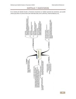 Software para Gestión Escolar y Financiera V.2016 SistemasControlTotal.com
48
CAPÍTULO 7 INVENTARIOS
En el sistema de Gestión Escolar y Financiera encontrará un módulo opcional de inventarios, que puede
utilizar para llevar el control interno de materiales tales como uniformes, material didáctico, etc.
 