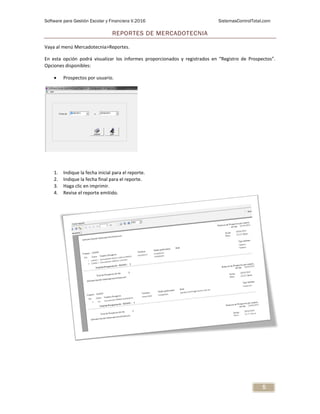 Software para Gestión Escolar y Financiera V.2016 SistemasControlTotal.com
5
REPORTES DE MERCADOTECNIA
Vaya al menú Mercadotecnia>Reportes.
En esta opción podrá visualizar los informes proporcionados y registrados en “Registro de Prospectos”.
Opciones disponibles:
 Prospectos por usuario.
1. Indique la fecha inicial para el reporte.
2. Indique la fecha final para el reporte.
3. Haga clic en imprimir.
4. Revise el reporte emitido.
 