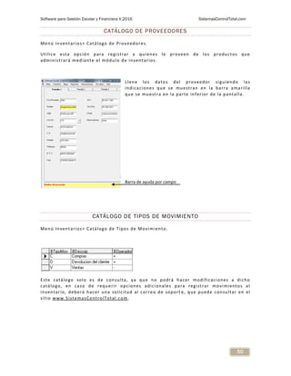 Software para Gestión Escolar y Financiera V.2016 SistemasControlTotal.com
50
CATÁLOGO DE PROVEEDORES
Menú Inventarios> Catálogo de Proveedores.
Utilice esta opción para registrar a quienes le proveen de los productos que
administrará mediante el módulo de inventarios.
Llene los datos del proveedor siguiendo las
indicaciones que se muestran en la barra amarilla
que se muestra en la parte inferior de la pantalla.
CATÁLOGO DE TIPOS DE MOVIMIENTO
Menú Inventarios> Catálogo de Tipos de Movimiento.
Este catálogo solo es de consulta, ya que no podrá hacer modificaciones a dicho
catálogo, en caso de requerir opciones adicionales para registrar movimientos al
inventario, deberá hacer una solicitud al correo de soport e, que puede consultar en el
sitio www.SistemasControlTotal.com.
Barra de ayuda por campo
 