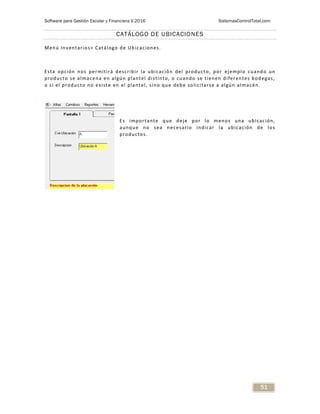 Software para Gestión Escolar y Financiera V.2016 SistemasControlTotal.com
51
CATÁLOGO DE UBICACIONES
Menú Inventarios> Catálogo de Ubicaciones.
Esta opción nos permitirá describir la ubicación del producto, por ejemplo cuando un
producto se almacena en algún plantel distinto, o cuando se tienen diferentes bodegas,
o si el producto no existe en el plantel, sino que debe solicitarse a algún almacén.
Es importante que deje por lo menos una ubicación,
aunque no sea necesario indicar la ubicación de los
productos.
 