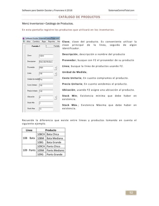 Software para Gestión Escolar y Financiera V.2016 SistemasControlTotal.com
52
CATÁLOGO DE PRODUCTOS
Menú Inventarios> Catálogo de Productos.
En esta pantalla registre los productos que utilizará en los inventarios.
Clave; clave del producto. Es conveniente utilizar la
clave principal de la línea, seguida de algún
identificador.
Descripción; descripción o nombre del producto
Proveedor; busque con F2 el proveedor de su producto
Línea; busque la línea de productos usando F2.
Unidad de Medida;
Costo Unitario; En cuanto compramos el producto.
Precio Unitario; En cuanto vendemos el producto.
Ubicación; usando F2 asigne una ubicación al producto.
Stock Min; Existencia mínima que debe haber en
existencia.
Stock Máx.; Existencia Máxima que debe haber en
existencia.
Recuerde la diferencia que existe entre líneas y productos tomando en cuenta el
siguiente ejemplo.
Linea Producto
108 Bata
108CH Bata Chica
108M Bata Mediana
108G Bata Grande
109 Pants
109CH Pants Chico
109M Pants Mediano
109G Pants Grande
 
