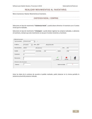 Software para Gestión Escolar y Financiera V.2016 SistemasControlTotal.com
53
REALIZAR MOVIMIENTOS AL INVENTARIO.
Menú Inventarios> Realizar Movimientos al Inventario.
EXISTENCIA INICIAL / COMPRAS
Seleccione en tipo de movimiento “I-Existencia Inicial”, cuando desee alimentar el inventario con el conteo
inicial que ha realizado.
Seleccione en tipo de movimiento “C-Compras”, cuando desee registrar las compras realizadas, o adiciones
al inventario, siempre que este movimiento no sea por el conteo inicial de su inventario.
Llene los datos de la ventana de acuerdo al pedido realizado, podrá observar en la misma pantalla la
existencia actual del producto indicado.
 
