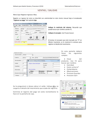 Software para Gestión Escolar y Financiera V.2016 SistemasControlTotal.com
54
VENTAS / SALIDAS
Menú Caja> Registrar Ingresos> Altas.
Registre un ingreso tal como se describió con anterioridad en este mismo manual bajo el encabezado
“Capturar un pago” del capítulo Caja.
Indique la matrícula del alumno. Recuerde que
puede buscar por nombre usando F2.
Indique el concepto. Use F2 para buscar.
Al teclear el concepto que está marcado con “S” en
Afectar Inventario, se le mostrará la ventana para
registrar el detalle del movimiento.
En esta pantalla deberá
llenar los siguientes
campos:
 Clave del
producto. Use F2 para
buscar por nombre.
 Cantidad.
 Costo unitario*
 Comprobante
 Observaciones
 Presione Guardar
 Presione Salir
Se le preguntará si desea cobrar el saldo. Indique SI y se
cargará el detalle del movimiento que acaba de registrar.
Continúe el registro del pago tal como normalmente lo
hace en la pantalla de caja.
 