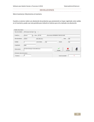 Software para Gestión Escolar y Financiera V.2016 SistemasControlTotal.com
55
DEVOLUCIONES
Menú Inventarios> Movimientos al inventario.
Cuando un alumno realice una devolución de productos que previamente se hayan registrado como salidas
en el inventario, puede usar esta pantalla para indicarle al sistema que se ha realizado una devolución.
 
