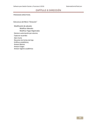 Software para Gestión Escolar y Financiera V.2016 SistemasControlTotal.com
56
CAPÍTULO 8 DIRECCIÓN
PROCESOS DIRECTIVOS.
Estructura del Menú “Dirección”
Modificación de adeudos
Modificar Adeudos
Modificar Pagos Registrados
Generar autorización por alumno
Capturar acuerdos
Abrir Corte
Resumen de Cortes de Caja
Gráficos estadísticos
Anexar Abonos
Anexar Cargos
Anexar registro académico
 