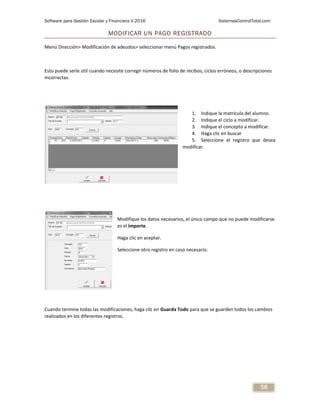 Software para Gestión Escolar y Financiera V.2016 SistemasControlTotal.com
58
MODIFICAR UN PAGO REGISTRADO
Menú Dirección> Modificación de adeudos> seleccionar menú Pagos registrados.
Esto puede serle útil cuando necesite corregir números de folio de recibos, ciclos erróneos, o descripciones
incorrectas.
1. Indique la matrícula del alumno.
2. Indique el ciclo a modificar.
3. Indique el concepto a modificar.
4. Haga clic en buscar
5. Seleccione el registro que desea
modificar.
Modifique los datos necesarios, el único campo que no puede modificarse
es el importe.
Haga clic en aceptar.
Seleccione otro registro en caso necesario.
Cuando termine todas las modificaciones, haga clic en Guarda Todo para que se guarden todos los cambios
realizados en los diferentes registros.
 