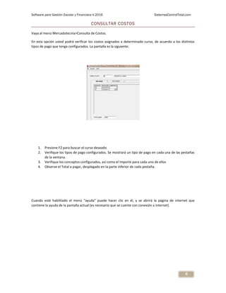 Software para Gestión Escolar y Financiera V.2016 SistemasControlTotal.com
6
CONSULTAR COSTOS
Vaya al menú Mercadotecnia>Consulta de Costos.
En esta opción usted podrá verificar los costos asignados a determinado curso, de acuerdo a los distintos
tipos de pago que tenga configurados. La pantalla es la siguiente:
1. Presione F2 para buscar el curso deseado
2. Verifique los tipos de pago configurados. Se mostrará un tipo de pago en cada una de las pestañas
de la ventana.
3. Verifique los conceptos configurados, así como el importe para cada uno de ellos
4. Observe el Total a pagar, desplegado en la parte inferior de cada pestaña.
Cuando esté habilitado el menú “ayuda” puede hacer clic en él, y se abrirá la página de internet que
contiene la ayuda de la pantalla actual (es necesario que se cuente con conexión a internet).
 