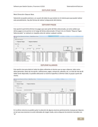 Software para Gestión Escolar y Financiera V.2016 SistemasControlTotal.com
60
DEPURAR BASE
Menú Dirección> Depurar Base.
Solamente se puede autorizar a un usuario de todos los que existen en el sistema para que pueda realizar
este procedimiento. Hay dos formas de realizar la depuración del sistema:
DEPURAR PAGOS
Esta opción le permitirá eliminar los pagos que sean parte del folio seleccionado, así como validar que
dichos pagos se encuentren en el rango de fechas seleccionado. Al hacer clic en el botón “Depurar Pagos
Seleccionados” se realizará un respaldo antes de realizar cualquier cambio.
DEPURAR ALUMNOS
Esta opción sirve para destruir todos los datos referentes al alumno que se vaya a depurar, tales como:
datos generales, datos de inscripción, calificaciones, pagos, asistencias, adeudos, etc, un total de más de 60
tablas serán depuradas. Es posible seleccionar un alumno específico o eliminar todo un grupo o parte del
mismo.
En la última columna es posible quitar la selección de algunos alumnos pertenecientes al grupo por depurar,
en tal caso esos alumnos no serán afectados de ningún modo, solo se depuran los alumnos marcados con
“X”
 