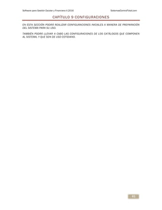 Software para Gestión Escolar y Financiera V.2016 SistemasControlTotal.com
61
CAPÍTULO 9 CONFIGURACIONES
EN ESTA SECCIÓN PODRÁ REALIZAR CONFIGURACIONES INICIALES A MANERA DE PREPARACIÓN
DEL SISTEMA PARA SU USO.
TAMBIÉN PODRÁ LLEVAR A CABO LAS CONFIGURACIONES DE LOS CATÁLOGOS QUE COMPONEN
AL SISTEMA, Y QUE SON DE USO COTIDIANO.
 