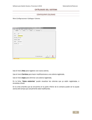 Software para Gestión Escolar y Financiera V.2016 SistemasControlTotal.com
62
CATÁLOGOS DEL SISTEMA
CONFIGURAR COLONIAS
Menú Configuraciones> Catálogos> Colonias.
Use el menú Altas para registrar una nueva colonia.
Use el menú Cambios para hacer modificaciones a una colonia registrada.
Use el menú bajas para eliminar una colonia registrada.
En la ficha “Datos existentes” puede visualizar las colonias que ya estén registradas, o
enviarlas a Excel.
En la cinta amarilla que se encuentra en la parte inferior de la ventana puede ver la ayuda
acerca del campo que actualmente está modificando.
 