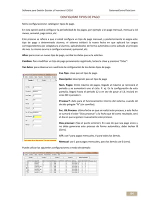 Software para Gestión Escolar y Financiera V.2016 SistemasControlTotal.com
64
CONFIGURAR TIPOS DE PAGO
Menú configuraciones> catálogos> tipos de pago.
En esta opción podrá configurar la periodicidad de los pagos, por ejemplo si es pago mensual, mensual a 10
meses, semanal, pago único, etc.
Este proceso se refiere a que si usted configura un tipo de pago mensual, y posteriormente le asigna este
tipo de pago a determinado alumno, el sistema validará la nueva fecha en que aplicará los cargos
correspondientes por colegiatura al alumno, aplicándoselos de forma automática como adeudo al principio
de mes. Lo mismo ocurre si configura semanal, quincenal, etc.
Altas: para crear un nuevo tipo de pago, escriba los datos que se le solicitan.
Cambios: Para modificar un tipo de pago previamente registrado, teclee la clave y presione “Enter”.
Ver datos: para observar en cuadrícula la configuración de los demás tipos de pago.
Cve.Tipo: clave para el tipo de pago.
Descripción: descripción para el tipo de pago
Núm. Pagos: límite máximo de pagos, llegado al máximo se reiniciará el
periodo y se aumentará uno al ciclo. P. ej. En la configuración de esta
pantalla, llegará hasta el periodo 12 y en vez de pasar al 13, iniciará en
ciclo 2011 periodo 1.
Procesar?: dato para el funcionamiento interno del sistema, cuando dé
de alta póngale “N” (sin comillas).
Fec. Ult.Proceso: última fecha en que se realizó este proceso, a esta fecha
se sumará el valor “Días procesar” y la fecha que dé como resultado, será
el día en que se genere nuevamente este proceso.
Días procesar: (Vea el punto anterior). En caso de que sea pago único y
no deba generarse este proceso de forma automática, debe teclear 0
(Cero).
V/F: use F para pagos mensuales, V para todos los demás.
Mensual: use 1 para pagos mensuales, para los demás use 0 (cero).
Puede utilizar las siguientes configuraciones a modo de ejemplo:
 