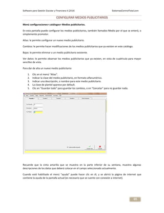 Software para Gestión Escolar y Financiera V.2016 SistemasControlTotal.com
65
CONFIGURAR MEDIOS PUBLICITARIOS
Menú configuraciones> catálogos> Medios publicitarios.
En esta pantalla puede configurar los medios publicitarios, también llamados Medio por el que se enteró, o
simplemente promotor.
Altas: le permite configurar un nuevo medio publicitario.
Cambios: le permite hacer modificaciones de los medios publicitarios que ya existen en este catálogo.
Bajas: le permite eliminar a un medio publicitario existente.
Ver datos: le permite observar los medios publicitarios que ya existen, en vista de cuadrícula para mayor
sencillez de vista.
Para dar de alta un nuevo medio publicitario:
1. Clic en el menú “Altas”.
2. Indicar la clave del medio publicitario, en formato alfanumérico.
3. Indicar una descripción, o nombre para este medio publicitario.
4. La clave de plantel aparece por default.
5. Clic en “Guardar todo” para guardar los cambios, o en “Cancelar” para no guardar nada.
Recuerde que la cinta amarilla que se muestra en la parte inferior de su ventana, muestra algunas
descripciones de los datos que deberá colocar en el campo seleccionado actualmente.
Cuando esté habilitado el menú “ayuda” puede hacer clic en él, y se abrirá la página de internet que
contiene la ayuda de la pantalla actual (es necesario que se cuente con conexión a internet).
 