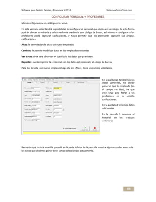 Software para Gestión Escolar y Financiera V.2016 SistemasControlTotal.com
66
CONFIGURAR PERSONAL Y PROFESORES
Menú configuraciones> catálogos> Personal.
En esta ventana usted tendrá la posibilidad de configurar al personal que labora en su colegio, de esta forma
podrán checar su entrada y salida mediante credencial con código de barras, así mismo al configurar a los
profesores podrá capturar calificaciones, y hasta permitir que los profesores capturen sus propias
calificaciones.
Altas: le permite dar de alta a un nuevo empleado.
Cambios: le permite modificar datos en los empleados existentes
Ver datos: sirve para observar en cuadricula los datos que ya existen.
Reportes: puede imprimir la credencial con los datos del personal y el código de barras.
Para dar de alta a un nuevo empleado haga clic en <Altas>, llene los campos solicitados.
En la pantalla 1 tendremos los
datos generales, no olvide
poner el tipo de empleado (en
el campo cve tipo), ya que
este sirve para filtrar a los
profesores en la sección
calificaciones.
En la pantalla 2 tenemos datos
adicionales
En la pantalla 3 tenemos el
historial de los trabajos
anteriores
Recuerde que la cinta amarilla que está en la parte inferior de la pantalla muestra algunas ayudas acerca de
los datos que debemos poner en el campo seleccionado actualmente.
 
