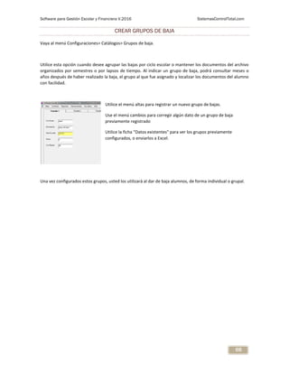 Software para Gestión Escolar y Financiera V.2016 SistemasControlTotal.com
68
CREAR GRUPOS DE BAJA
Vaya al menú Configuraciones> Catálogos> Grupos de baja.
Utilice esta opción cuando desee agrupar las bajas por ciclo escolar o mantener los documentos del archivo
organizados por semestres o por lapsos de tiempo. Al indicar un grupo de baja, podrá consultar meses o
años después de haber realizado la baja, el grupo al que fue asignado y localizar los documentos del alumno
con facilidad.
Utilice el menú altas para registrar un nuevo grupo de bajas.
Use el menú cambios para corregir algún dato de un grupo de baja
previamente registrado
Utilice la ficha “Datos existentes” para ver los grupos previamente
configurados, o enviarlos a Excel.
Una vez configurados estos grupos, usted los utilizará al dar de baja alumnos, de forma individual o grupal.
 