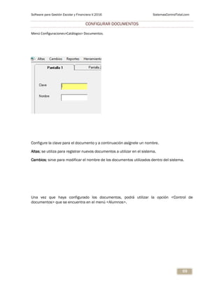 Software para Gestión Escolar y Financiera V.2016 SistemasControlTotal.com
69
CONFIGURAR DOCUMENTOS
Menú Configuraciones>Catálogos> Documentos.
Configure la clave para el documento y a continuación asígnele un nombre.
Altas; se utiliza para registrar nuevos documentos a utilizar en el sistema.
Cambios; sirve para modificar el nombre de los documentos utilizados dentro del sistema.
Una vez que haya configurado los documentos, podrá utilizar la opción <Control de
documentos> que se encuentra en el menú <Alumnos>.
 