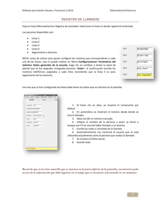 Software para Gestión Escolar y Financiera V.2016 SistemasControlTotal.com
7
REGISTRO DE LLAMADAS
Vaya al menú Mercadotecnia> Registro de Llamadas> Seleccione la línea en donde registrará la llamada.
Las opciones disponibles son:
 Línea 1
 Línea 2
 Línea 3
 Línea 4
 Seguimiento a alumnos.
NOTA: antes de utilizar esta opción configure los números que corresponderán a cada
una de las líneas, esto lo puede realizar en Menú Configuraciones> Parámetros del
sistema> Datos generales de la escuela, haga clic en cambios y teclee la clave de
plantel que le fue asignada, enseguida presione <Enter>. A continuación escriba los
números telefónicos asignados a cada línea recordando que la línea 5 es para
seguimiento de los alumnos.
Una vez que se han configurado las líneas debe llenar los datos que se solicitan en la pantalla.
1. Al hacer clic en altas, se muestra el consecutivo por
default.
2. En automático se mostrará el número desde donde se
hizo la llamada.
3. Debe escribir el número marcado.
4. Indique el nombre de la persona a quien se llamó o
busque con F2 en caso de haber llamado a un alumno.
5. Escriba las notas o resultado de la llamada.
6. Automáticamente nos mostrará el usuario que se está
utilizando actualmente como la persona que realizo la llamada.
7. Se muestra la fecha actual.
8. Guarde todo.
Recuerde que en la cinta amarilla que se muestra en la parte inferior de la pantalla, encontrará ayuda
acerca de la información que debe ingresar en el campo que se encuentre seleccionado en ese momento.
 
