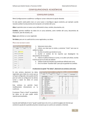Software para Gestión Escolar y Financiera V.2016 SistemasControlTotal.com
70
CONFIGURACIONES ACADÉMICAS
CONFIGURAR CURSOS
Menú Configuraciones> académico> configurar cursos> seleccione la opción deseada.
En esta opción usted podrá crear un curso nuevo o reconfigurar alguno existente, por ejemplo cuando
necesite cambiar los documentos de inscripción o el nombre del curso.
Altas: le permite crear un nuevo curso, definiendo la clave, nombre, documentos, etc.
Cambios: permite modificar los datos de un curso existente, como nombre del curso, documentos de
inscripción, plan de estudios, etc.
Bajas: para eliminar un curso registrado
Ver datos: para ver en cuadrícula los cursos registrados y sus datos.
Para crear un nuevo curso:
1. Seleccione menú altas.
2. Indicar una clave que no exista, y presionar “enter” para que se
validen los datos.
3. Escribir el nombre que tendrá el curso.
4. Escribir el nombre de los reportes que desplegarán los
documentos de inscripción.
5. Indicar en plática 0 (Cero) ó 1 (uno), si no sabe cuál utilizar, escriba
0 (Cero) ya que es el valor por default.
6. Indique el plan de estudios que tendrá por default este curso.
7. Clic en el botón “Guardar todo” para que se guarden los cambios.
Si selecciona la opción “Ver datos”, observará una ventana como esta:
En esta ventana observará los datos
registrados para todos los cursos que ya
se hayan configurado, esto puede servirle
para ver cómo se configuraron los demás
cursos y copiar los datos en cursos
similares.
Esta ventana no permite hacer
modificaciones directamente en la
cuadricula.
Si presiona “Pasar a Excel” se guardarán
los datos en xls para poder emitir
reportes personalizados.
Cuando esté habilitado el menú “ayuda” puede hacer clic en él, y se abrirá la página de internet que
contiene la ayuda de la pantalla actual (es necesario que se cuente con conexión a internet).
 