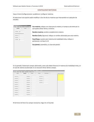 Software para Gestión Escolar y Financiera V.2016 SistemasControlTotal.com
72
CONFIGURAR MATERIAS
Vaya al menú Configuraciones> académico> configurar materias.
Al seleccionar esta opción podrá modificar o dar de alta las materias que intervendrán en cada plan de
estudios.
Cve materia; indique una clave para la materia, el campo es de texto por lo
que podrá utilizar letras y números.
Nombre materia; nombre completo de la materia
Nombre Corto; Opcional, indique un nombre abreviado para esta materia.
Fase/Etapa; cuando sean materias de modalidad mixta, indique si
pertenecen a la fase A o B
Cve plantel; automático, la clave del plantel.
En la pantalla 2 observará campos adicionales, estos solo deben llenarse en materias de modalidad mixta, en
el caso de sistema escolarizado no es necesario llenar dichos campos.
Al terminar de llenar los campos necesarios, haga clic en Guardar.
 