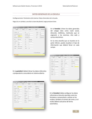 Software para Gestión Escolar y Financiera V.2016 SistemasControlTotal.com
75
DATOS GENERALES DE LA ESCUELA
Configuraciones> Parámetros del sistema> Datos Generales de la Escuela.
Haga clic en cambios y escriba la clave del plantel, luego presione Enter.
En la Pantalla 1 llene los datos generales
del colegio tales como razón social,
dirección, teléfonos, matrículas que se
asignarán a los alumnos, sitio web y
correo electrónico.
En la cinta amarilla que se muestra en la
parte inferior, puede visualizar el tipo de
información que deberá llenar en cada
campo.
En la pantalla 2 deberá llenar los datos referentes
a preparatoria y secundaria en sistema abierto.
En la Pantalla 3 debe configurar los datos
referentes al área de caja tales como los
formatos y consecutivos a utilizar en los
recibos, también el número de corte y si el
recibo deberá calcularse de forma
automática.
 
