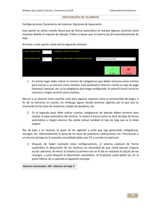 Software para Gestión Escolar y Financiera V.2016 SistemasControlTotal.com
78
DEPURACIÓN DE ALUMNOS
Configuraciones> Parámetros del sistema> Opciones de depuración
Esta opción se utiliza cuando desea que de forma automática se marque algunos alumnos como
inactivos debido al importe de adeudo. O bien si desea que el sistema los dé automáticamente de
baja.
Al entrar a esta opción usted verá la siguiente ventana:
1. En primer lugar debe indicar el número de colegiaturas que deben tomarse como mínimo
para marcar a un alumno como inactivo. Este parámetro toma en cuenta su tipo de pago
(semanal, mensual, etc.) y la colegiatura que tenga configurada. Si coloca 0 (cero) nunca se
marcará a ningún alumno como inactivo.
Marcar a un alumno como inactivo sirve para algunos reportes como el concentrado de pagos, a
fin de no tomarlos en cuenta, sin embargo siguen siendo alumnos vigentes por lo que aún se
mostrarán en las listas de asistencia, listado de deudores, etc.
2. En el segundo paso debe indicar cuantas colegiaturas de adeudo deben tomarse para
realizar la baja automática del alumno. Si coloca 0 (cero) nunca se dará de baja de forma
automática a ningún alumno. No olvide indicar también el tipo de baja que se le debe
asignar.
Dar de baja a un alumno, lo quita de los vigentes y evita que siga generando colegiaturas,
recargos, etc. Adicionalmente lo quita de las listas de asistencia, calificaciones, etc. Para buscar a
un alumno de baja en la consulta consolidada debe usar F3, o escribir la matrícula.
3. Después de haber realizado estas configuraciones, el sistema realizará de forma
automática la depuración de los alumnos sin necesidad de que usted ejecute ninguna
acción adicional. Al entrar al sistema la primera vez en el día se realizará el cálculo de los
recargos, y justo después la depuración automática. Al finalizarla usted podrá ver en la
parte inferior de su pantalla el siguiente mensaje:
 