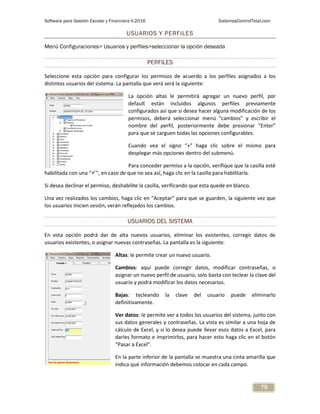 Software para Gestión Escolar y Financiera V.2016 SistemasControlTotal.com
79
USUARIOS Y PERFILES
Menú Configuraciones> Usuarios y perfiles>seleccionar la opción deseada
PERFILES
Seleccione esta opción para configurar los permisos de acuerdo a los perfiles asignados a los
distintos usuarios del sistema. La pantalla que verá será la siguiente:
La opción altas le permitirá agregar un nuevo perfil, por
default están incluidos algunos perfiles previamente
configurados así que si desea hacer alguna modificación de los
permisos, deberá seleccionar menú “cambios” y escribir el
nombre del perfil, posteriormente debe presionar “Enter”
para que se carguen todas las opciones configurables.
Cuando vea el signo “+” haga clic sobre el mismo para
desplegar más opciones dentro del submenú.
Para conceder permiso a la opción, verifique que la casilla esté
habilitada con una “”, en caso de que no sea así, haga clic en la casilla para habilitarla.
Si desea declinar el permiso, deshabilite la casilla, verificando que esta quede en blanco.
Una vez realizados los cambios, haga clic en “Aceptar” para que se guarden, la siguiente vez que
los usuarios inicien sesión, verán reflejados los cambios.
USUARIOS DEL SISTEMA
En esta opción podrá dar de alta nuevos usuarios, eliminar los existentes, corregir datos de
usuarios existentes, o asignar nuevas contraseñas. La pantalla es la siguiente:
Altas: le permite crear un nuevo usuario.
Cambios: aquí puede corregir datos, modificar contraseñas, o
asignar un nuevo perfil de usuario, solo basta con teclear la clave del
usuario y podrá modificar los datos necesarios.
Bajas: tecleando la clave del usuario puede eliminarlo
definitivamente.
Ver datos: le permite ver a todos los usuarios del sistema, junto con
sus datos generales y contraseñas. La vista es similar a una hoja de
cálculo de Excel, y si lo desea puede llevar esos datos a Excel, para
darles formato e imprimirlos, para hacer esto haga clic en el botón
“Pasar a Excel”.
En la parte inferior de la pantalla se muestra una cinta amarilla que
indica qué información debemos colocar en cada campo.
 