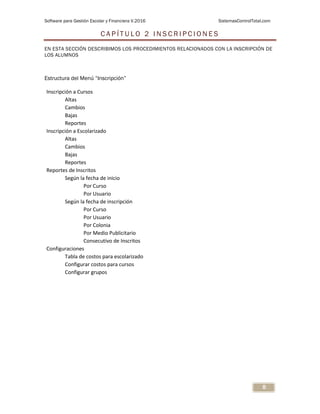 Software para Gestión Escolar y Financiera V.2016 SistemasControlTotal.com
8
C A P Í T U L O 2 I N S C R I P C I O N E S
EN ESTA SECCIÓN DESCRIBIMOS LOS PROCEDIMIENTOS RELACIONADOS CON LA INSCRIPCIÓN DE
LOS ALUMNOS
Estructura del Menú “Inscripción”
Inscripción a Cursos
Altas
Cambios
Bajas
Reportes
Inscripción a Escolarizado
Altas
Cambios
Bajas
Reportes
Reportes de Inscritos
Según la fecha de inicio
Por Curso
Por Usuario
Según la fecha de inscripción
Por Curso
Por Usuario
Por Colonia
Por Medio Publicitario
Consecutivo de Inscritos
Configuraciones
Tabla de costos para escolarizado
Configurar costos para cursos
Configurar grupos
 