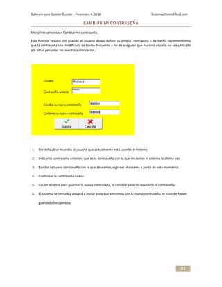 Software para Gestión Escolar y Financiera V.2016 SistemasControlTotal.com
81
CAMBIAR MI CONTRASEÑA
Menú Herramientas> Cambiar mi contraseña.
Esta función resulta útil cuando el usuario desea definir su propia contraseña y de hecho recomendamos
que la contraseña sea modificada de forma frecuente a fin de asegurar que nuestro usuario no sea utilizado
por otras personas sin nuestra autorización.
1. Por default se muestra el usuario que actualmente está usando el sistema.
2. Indicar la contraseña anterior, que es la contraseña con la que iniciamos el sistema la última vez.
3. Escribir la nueva contraseña con la que deseamos ingresar al sistema a partir de este momento.
4. Confirmar la contraseña nueva
5. Clic en aceptar para guardar la nueva contraseña, o cancelar para no modificar la contraseña
6. El sistema se cerrará y volverá a iniciar para que entremos con la nueva contraseña en caso de haber
guardado los cambios.
 