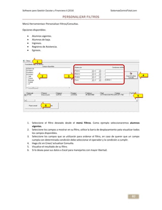 Software para Gestión Escolar y Financiera V.2016 SistemasControlTotal.com
82
PERSONALIZAR FILTROS
Menú Herramientas> Personalizar Filtros/Consultas.
Opciones disponibles:
 Alumnos vigentes.
 Alumnos de baja.
 Ingresos.
 Registros de Asistencia.
 Egresos.
1. Seleccione el filtro deseado desde el menú Filtros. Como ejemplo seleccionaremos alumnos
vigentes.
2. Seleccione los campos a mostrar en su filtro, utilice la barra de desplazamiento pata visualizar todos
los campos disponibles.
3. Seleccione los campos que se utilizarán para ordenar el filtro, en caso de querer que un campo
cumpla con determinada condición debe seleccionar el operador y la condición a cumplir.
4. Haga clic en Crear/ actualizar Consulta.
5. Visualice el resultado de su filtro.
6. Si lo desea pase sus datos a Excel para manejarlos con mayor libertad.
1
2 3 4
5
6
 