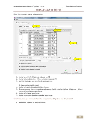 Software para Gestión Escolar y Financiera V.2016 SistemasControlTotal.com
83
ASIGNAR TABLA DE COSTOS
Menú Herramientas> Asignar tabla de costos.
1. indicar la matrícula del alumno, o buscar con F2.
2. Indicar la tabla de costos a utilizar, seleccionándola con F2
3. Verificar los cargos que se realizarán a este alumno.
Si el alumno tiene saldo inicial:
4. Indicar el importe del saldo inicial del alumno.
5. En caso de que el alumno haya adelantado pagos, el saldo inicial será a favor del alumno, y deberá
marcarse la casilla correspondiente.
6. Indicar la fecha del saldo inicial.
7. Indicar el concepto al cual se cargará el saldo inicial.
Normalmente deberá dejar seleccionadas las casillas que se encuentran debajo de los datos del saldo inicial.
8. Finalmente haga clic en el botón Aceptar
1
2
1
3
4-7
 