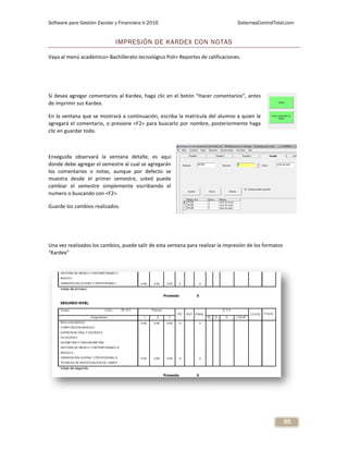 Software para Gestión Escolar y Financiera V.2016 SistemasControlTotal.com
85
IMPRESIÓN DE KARDEX CON NOTAS
Vaya al menú académico> Bachillerato tecnológico Poli> Reportes de calificaciones.
Si desea agregar comentarios al Kardex, haga clic en el botón “Hacer comentarios”, antes
de imprimir sus Kardex.
En la ventana que se mostrará a continuación, escriba la matrícula del alumno a quien le
agregará el comentario, o presione <F2> para buscarlo por nombre, posteriormente haga
clic en guardar todo.
Enseguida observará la ventana detalle, es aquí
donde debe agregar el semestre al cual se agregarán
los comentarios o notas, aunque por defecto se
muestra desde el primer semestre, usted puede
cambiar el semestre simplemente escribiendo el
numero o buscando con <F2>.
Guarde los cambios realizados.
Una vez realizados los cambios, puede salir de esta ventana para realizar la impresión de los formatos
“Kardex”
 