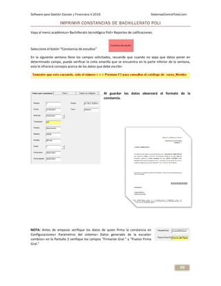 Software para Gestión Escolar y Financiera V.2016 SistemasControlTotal.com
86
IMPRIMIR CONSTANCIAS DE BACHILLERATO POLI
Vaya al menú académico> Bachillerato tecnológico Poli> Reportes de calificaciones.
Seleccione el botón “Constancia de estudios”
En la siguiente ventana llene los campos solicitados, recuerde que cuando no sepa que datos poner en
determinado campo, puede verificar la cinta amarilla que se encuentra en la parte inferior de la ventana,
esta le ofrecerá consejos acerca de los datos que debe escribir.
Al guardar los datos observará el formato de la
constancia.
NOTA: Antes de empezar verifique los datos de quien firma la constancia en
Configuraciones> Parámetros del sistema> Datos generales de la escuela>
cambios> en la Pantalla 2 verifique los campos “Firmante Gral.” y “Puesto Firma
Gral.”
 