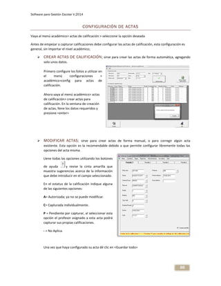 Software para Gestión Escolar V.2014
88
CONFIGURACIÓN DE ACTAS
Vaya al menú académico> actas de calificación > seleccione la opción deseada
Antes de empezar a capturar calificaciones debe configurar las actas de calificación, esta configuración es
general, sin importar el nivel académico;
 CREAR ACTAS DE CALIFICACIÓN; sirve para crear las actas de forma automática, agregando
solo unos datos.
Primero configure los folios a utilizar en
el menú configuraciones >
académico>config para actas de
calificación.
Ahora vaya al menú académico> actas
de calificación> crear actas para
calificación. En la ventana de creación
de actas, llene los datos requeridos y
presione <enter>
 MODIFICAR ACTAS; sirve para crear actas de forma manual, o para corregir algún acta
existente. Esta opción es la recomendable debido a que permite configurar libremente todas las
opciones del acta misma.
Llene todas las opciones utilizando los botones
de ayuda y revise la cinta amarilla que
muestra sugerencias acerca de la información
que debe introducir en el campo seleccionado.
En el estatus de la calificación indique alguna
de las siguientes opciones:
A= Autorizada; ya no se puede modificar.
C= Capturada individualmente.
P = Pendiente por capturar, al seleccionar esta
opción el profesor asignado a esta acta podrá
capturar sus propias calificaciones.
- = No Aplica.
Una vez que haya configurado su acta dé clic en <Guardar todo>
 