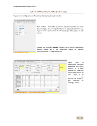 Software para Gestión Escolar V.2014
89
CONFIGURACIÓN DE PLANES DE ESTUDIO
Vaya al menú Configuraciones> Académico >Configurar planes de estudio.
En la pantalla 1 llene todos los campos, presionando Enter para pasar
de un campo a otro, en la parte inferior de la pantalla observará una
leyenda que le indicará el tipo de información que debe colocar en cada
campo.
Una vez que termine la pantalla 1 y haga clic en guardar, observará la
pantalla detalle, en la que deberemos asignar las materias
correspondientes a cada grado escolar.
Llene toda la
información necesaria
valiéndose de la cinta
amarilla en la parte
inferior para saber qué
datos debe colocar en
cada campo, y los
botones de ayuda
para consultar los
catálogos anexos.
 