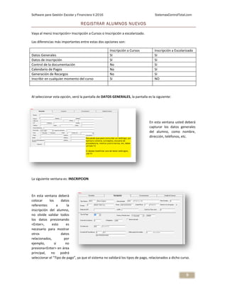 Software para Gestión Escolar y Financiera V.2016 SistemasControlTotal.com
9
REGISTRAR ALUMNOS NUEVOS
Vaya al menú Inscripción> Inscripción a Cursos o Inscripción a escolarizado.
Las diferencias más importantes entre estas dos opciones son:
Inscripción a Cursos Inscripción a Escolarizado
Datos Generales SI SI
Datos de inscripción SI SI
Control de la documentación No SI
Calendario de Pagos No SI
Generación de Recargos No SI
Inscribir en cualquier momento del curso SI NO
Al seleccionar esta opción, verá la pantalla de DATOS GENERALES, la pantalla es la siguiente:
En esta ventana usted deberá
capturar los datos generales
del alumno, como nombre,
dirección, teléfonos, etc.
La siguiente ventana es: INSCRIPCION
En esta ventana deberá
colocar los datos
referentes a la
inscripción del alumno,
no olvide validar todos
los datos presionando
<Enter>, esto es
necesario para mostrar
otros datos
relacionados, por
ejemplo, si no
presiona<Enter> en área
principal, no podrá
seleccionar el “Tipo de pago”, ya que el sistema no validará los tipos de pago, relacionados a dicho curso.
 