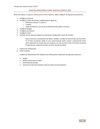 Software para Gestión Escolar V.2014
90
CONFIGURACIONES PARA BACHILLERATO SEP
Antes de empezar a capturar calificaciones y emitir reportes, debe configurar los siguientes parámetros:
1. Configurar materias.
2. Configurar planes de estudio; configurando lo siguiente:
o Exámenes internos: 3; Extras: 1
o Créditos
o Grupo de Materia: sección del certificado donde saldrá la materia.
3. Configurar grupos.
4. Configurar profesores.
5. Configurar actas.
6. Verificar que los alumnos tengan correctamente configurado su plan de estudios
Vaya a alumnos> actualización de datos> cambios> escriba la matricula del alumno>Enter.
En la ficha inscripción valide el curso seleccionando dicho campo y presionando Enter,
ahora seleccione el campo plan de estudios y en caso de que no sea el correcto, presione
F2 para buscar el plan de estudios correcto. Guarde los datos.
7. Captura de calificaciones
8. Emitir reportes
Académico> Bachillerato SEP> Reportes de calificaciones> Observará las siguientes opciones:
 Kardex
 Boletas semestrales y finales
 Certificado de estudios
 Seleccione el formato deseado y llene los datos correspondientes.
 