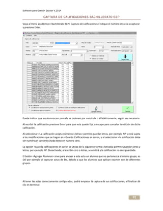 Software para Gestión Escolar V.2014
91
CAPTURA DE CALIFICACIONES BACHILLERATO SEP
Vaya al menú académico> Bachillerato SEP> Captura de calificaciones> indique el número de acta a capturar
y presione Enter.
Puede indicar que los alumnos en pantalla se ordenen por matrícula o alfabéticamente, según sea necesario.
Al escribir la calificación presione Enter para que esta quede fija, o escape para cancelar la edición de dicha
calificación.
Al seleccionar <La calificación acepta números y letras> permite guardar letras, por ejemplo NP y está sujeta
a las modificaciones que se hagan en <Guarda Calificaciones en cero>, y al seleccionar <la calificación debe
ser numérica> convertirá todo texto en número cero.
La opción <Guarda calificaciones en cero> se utiliza de la siguiente forma: Activada; permite guardar ceros y
letras, por ejemplo NP. Desactivada; al escribir cero o letras, se omitirá y la calificación no será guardada.
El botón <Agregar Alumnos> sirve para anexar a esta acta un alumno que no pertenezca al mismo grupo, es
útil por ejemplo al capturar actas de Ets, debido a que los alumnos que aplican examen son de diferentes
grupos.
Al tener las actas correctamente configuradas, podrá empezar la captura de sus calificaciones, al finalizar dé
clic en terminar.
 