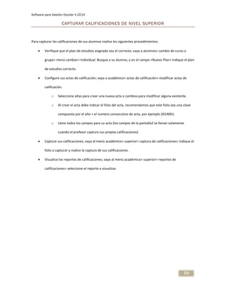 Software para Gestión Escolar V.2014
93
CAPTURAR CALIFICACIONES DE NIVEL SUPERIOR
Para capturar las calificaciones de sus alumnos realice los siguientes procedimientos:
 Verifique que el plan de estudios asignado sea el correcto; vaya a alumnos> cambio de curso o
grupo> menú cambiar> Individual. Busque a su alumno, y en el campo <Nuevo Plan> indique el plan
de estudios correcto.
 Configure sus actas de calificación; vaya a académico> actas de calificación> modificar actas de
calificación.
o Seleccione altas para crear una nueva acta o cambios para modificar alguna existente.
o Al crear el acta debe indicar el folio del acta, recomendamos que este folio sea una clave
compuesta por el año + el numero consecutivo de acta, por ejemplo 2014001.
o Llene todos los campos para su acta (los campos de la pantalla2 se llenan solamente
cuando el profesor captura sus propias calificaciones)
 Capture sus calificaciones; vaya al menú académico> superior> captura de calificaciones> indique el
folio a capturar y realice la captura de sus calificaciones.
 Visualice los reportes de calificaciones; vaya al menú académico> superior> reportes de
calificaciones> seleccione el reporte a visualizar.
 