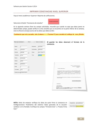 Software para Gestión Escolar V.2014
94
IMPRIMIR CONSTANCIAS NIVEL SUPERIOR
Vaya al menú académico> Superior> Reportes de calificaciones.
Seleccione el botón “Constancia de estudios”
En la siguiente ventana llene los campos solicitados, recuerde que cuando no sepa que datos poner en
determinado campo, puede verificar la cinta amarilla que se encuentra en la parte inferior de la ventana,
esta le ofrecerá consejos acerca de los datos que debe escribir.
Al guardar los datos observará el formato de la
constancia.
NOTA: Antes de empezar verifique los datos de quien firma la constancia en
Configuraciones> Parámetros del sistema> Datos generales de la escuela>
cambios> en la Pantalla 2 verifique los campos “Firmante Gral.” y “Puesto Firma
Gral.”
 