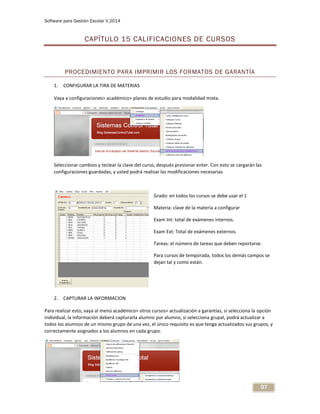Software para Gestión Escolar V.2014
97
CAPÍTULO 15 CALIFICACIONES DE CURSOS
PROCEDIMIENTO PARA IMPRIMIR LOS FORMATOS DE GARANTÍA
1. CONFIGURAR LA TIRA DE MATERIAS
Vaya a configuraciones> académico> planes de estudio para modalidad mixta.
Seleccionar cambios y teclear la clave del curso, después presionar enter. Con esto se cargarán las
configuraciones guardadas, y usted podrá realizar las modificaciones necesarias
Grado: en todos los cursos se debe usar el 1
Materia: clave de la materia a configurar
Exam Int: total de exámenes internos.
Exam Ext: Total de exámenes externos.
Tareas: el número de tareas que deben reportarse.
Para cursos de temporada, todos los demás campos se
dejan tal y como están.
2. CAPTURAR LA INFORMACION
Para realizar esto, vaya al menú académico> otros cursos> actualización a garantías, si selecciona la opción
individual, la información deberá capturarla alumno por alumno, si selecciona grupal, podrá actualizar a
todos los alumnos de un mismo grupo de una vez, el único requisito es que tenga actualizados sus grupos, y
correctamente asignados a los alumnos en cada grupo.
 