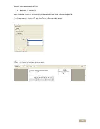 Software para Gestión Escolar V.2014
98
3. IMPRIMIR EL FORMATO
Vaya al menú académico> formatos y reportes de cursos>Garantía- información general.
En este punto podrá obtener el reporte de forma individual, o por grupo.
Ahora podrá observar su reporte como sigue:
 