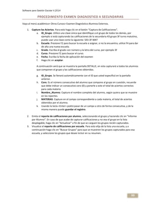 Software para Gestión Escolar V.2014
99
PROCEDIMIENTO EXAMEN DIAGNOSTICO A SECUNDARIAS
Vaya al menú académico> Otros Cursos> Examen Diagnóstico Alumnos Externos.
1. Capture los Aciertos. Para esto haga clic en el botón “Captura de Calificaciones”.
a. ID_Grupo. Utilice una clave única que identifique a el grupo de todos los demás, por
ejemplo si está capturando las calificaciones de la secundaria 43 grupo 3F turno matutino,
puede usar una clave como la siguiente: S43-3F-MAT
b. Escuela. Presione F2 para buscar la escuela a asignar, si no la encuentra, utilice F4 para dar
de alta una nueva escuela.
c. Grado. Escriba el grado con número y la letra del curso, por ejemplo 3F
d. Curso. Presione F2 para buscar el curso.
e. Fecha. Escriba la fecha de aplicación del examen
f. Haga clic en aceptar.
A continuación verá que se muestra la pantalla DETALLE, en esta capturará a todos los alumnos
que componen el grupo y las calificaciones obtenidas.
g. ID_Grupo. Se llenará automáticamente con el ID que usted especificó en la pantalla
anterior.
h. Cons. Es el número consecutivo del alumno que compone al grupo en cuestión, recuerde
que debe indicar un consecutivo cero (0) y ponerle a este el total de aciertos correctos
para cada materia
i. Nombre_Alumno. Capture el nombre completo del alumno, según quiera que se muestre
en los reportes.
j. MATERIAS. Capture en el campo correspondiente a cada materia, el total de aciertos
obtenidos por el alumno.
k. Usando la tecla <Enter> podrá pasar de un campo a otro de forma consecutiva, y de la
misma manera puede guardar el registro.
2. Emita el reporte de calificaciones por alumno, seleccionando el grupo y haciendo clic en “Informe
por Alumno”. En caso de que acabe de capturar calificaciones y no vea el grupo en la lista
desplegable, haga clic en “Actualizar” a fin de que se carguen los grupos recién capturados.
3. Visualice el reporte de calificaciones por escuela. Para esto elija de la lista una escuela, y a
continuación haga clic en “Buscar Grupos” para que se muestren los grupos capturados para esa
escuela, y seleccione los grupos que desee incluir en su resumen.
 
