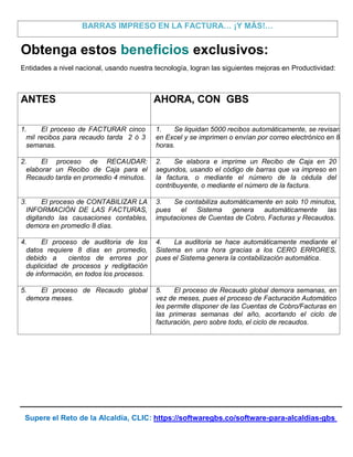 Supere el Reto de la Alcaldía, CLIC: https://softwaregbs.co/software-para-alcaldias-gbs
BARRAS IMPRESO EN LA FACTURA… ¡Y MÁS!…
Obtenga estos beneficios exclusivos:
Entidades a nivel nacional, usando nuestra tecnología, logran las siguientes mejoras en Productividad:
ANTES AHORA, CON GBS
1. El proceso de FACTURAR cinco
mil recibos para recaudo tarda 2 ó 3
semanas.
1. Se liquidan 5000 recibos automáticamente, se revisan
en Excel y se imprimen o envían por correo electrónico en 8
horas.
2. El proceso de RECAUDAR:
elaborar un Recibo de Caja para el
Recaudo tarda en promedio 4 minutos.
2. Se elabora e imprime un Recibo de Caja en 20
segundos, usando el código de barras que va impreso en
la factura, o mediante el número de la cédula del
contribuyente, o mediante el número de la factura.
3. El proceso de CONTABILIZAR LA
INFORMACIÓN DE LAS FACTURAS,
digitando las causaciones contables,
demora en promedio 8 días.
3. Se contabiliza automáticamente en solo 10 minutos,
pues el Sistema genera automáticamente las
imputaciones de Cuentas de Cobro, Facturas y Recaudos.
4. El proceso de auditoria de los
datos requiere 8 días en promedio,
debido a cientos de errores por
duplicidad de procesos y redigitación
de información, en todos los procesos.
4. La auditoria se hace automáticamente mediante el
Sistema en una hora gracias a los CERO ERRORES,
pues el Sistema genera la contabilización automática.
5. El proceso de Recaudo global
demora meses.
5. El proceso de Recaudo global demora semanas, en
vez de meses, pues el proceso de Facturación Automático
les permite disponer de las Cuentas de Cobro/Facturas en
las primeras semanas del año, acortando el ciclo de
facturación, pero sobre todo, el ciclo de recaudos.
 