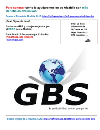 Supere el Reto de la Alcaldía, CLIC: https://softwaregbs.co/software-para-alcaldias-gbs
Para conocer cómo le ayudaremos en su Alcaldía con más
Beneficios exclusivos:
Supere el Reto de la Alcaldía, CLIC: https://softwaregbs.co/software-para-alcaldias-gbs
¡Dé el Siguiente paso!:
Contacte a GBS y trabajemos juntos por
el ÉXITO de su Alcaldía:
Calle 64 45-16 Bucaramanga, Colombia
(7) 6475596, 317-4269429
www.migbs.com
 