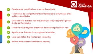 Planejamento simplificado do processo de auditoria.
Ferramentas de acompanhamento em tempo real e comunicação entre
auditores e auditados.
Gerenciamento de todo o ciclo de auditoria, da criação do plano à geração
de não-conformidades.
Controle e visualização do andamento da auditoria pelo auditor líder.
Agendamento dinâmico do cronograma de trabalho.
Envio automático de e-mail para os envolvidos.
Permite maior clareza na análise dos desvios;
 