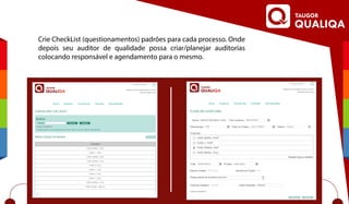 Crie CheckList (questionamentos) padrões para cada processo. Onde
depois seu auditor de qualidade possa criar/planejar auditorias
colocando responsável e agendamento para o mesmo.
 